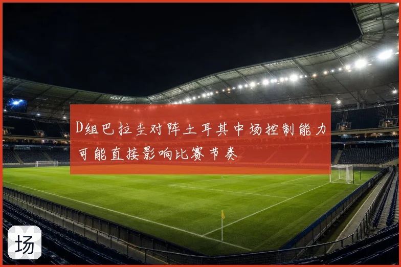 D组巴拉圭对阵土耳其中场控制能力可能直接影响比赛节奏