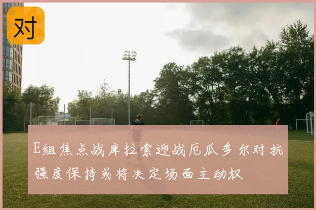 E组焦点战库拉索迎战厄瓜多尔对抗强度保持或将决定场面主动权